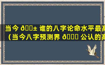 当今 🐱 谁的八字论命水平最高（当今八字预测界 🐟 公认的高手）